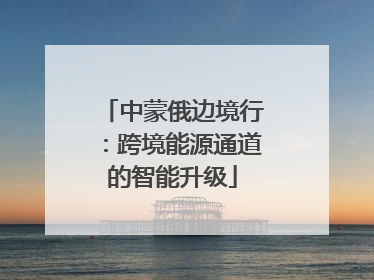 中蒙俄边境行：跨境能源通道的智能升级