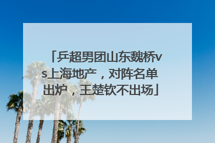 乒超男团山东魏桥vs上海地产，对阵名单出炉，王楚钦不出场