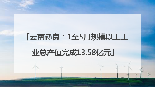 云南彝良：1至5月规模以上工业总产值完成13.58亿元