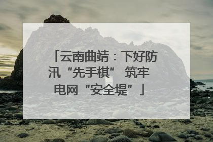 云南曲靖：下好防汛“先手棋” 筑牢电网“安全堤”