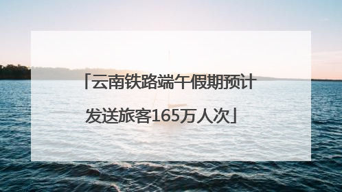 云南铁路端午假期预计发送旅客165万人次