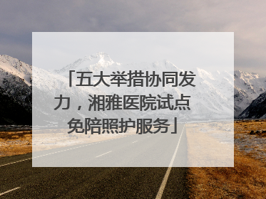 五大举措协同发力，湘雅医院试点免陪照护服务