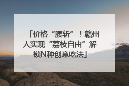 价格“腰斩”！赣州人实现“荔枝自由”解锁N种创意吃法