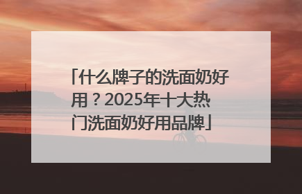 什么牌子的洗面奶好用？2025年十大热门洗面奶好用品牌
