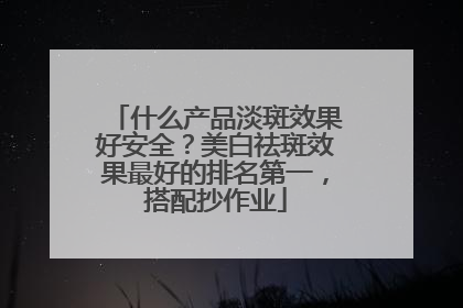 什么产品淡斑效果好安全？美白祛斑效果最好的排名第一，搭配抄作业