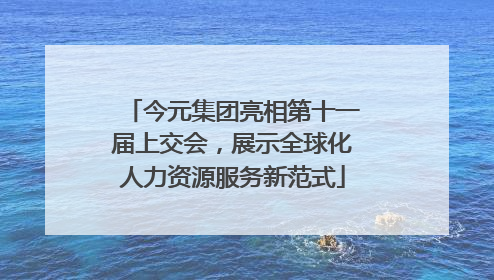 今元集团亮相第十一届上交会，展示全球化人力资源服务新范式