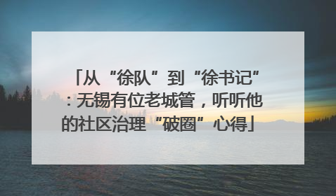 从“徐队”到“徐书记”：无锡有位老城管，听听他的社区治理“破圈”心得