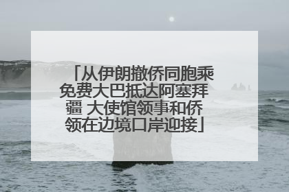 从伊朗撤侨同胞乘免费大巴抵达阿塞拜疆 大使馆领事和侨领在边境口岸迎接