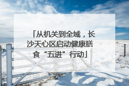 从机关到全域，长沙天心区启动健康膳食“五进”行动