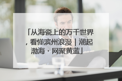 从海瓷上的万千世界，看懂滨州浪漫｜潮起渤海・网聚黄蓝