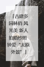 古建多 园林俏 风光美 新人拍婚纱照 钟爱“太原外景”