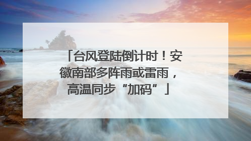 台风登陆倒计时！安徽南部多阵雨或雷雨，高温同步“加码”