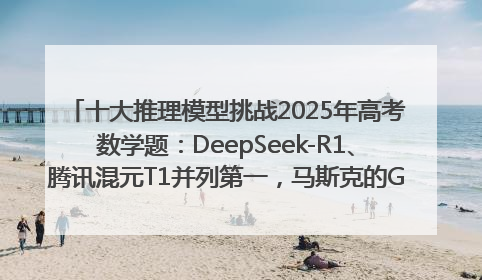 十大推理模型挑战2025年高考数学题：DeepSeek-R1、腾讯混元T1并列第一，马斯克的Grok 3遭遇“滑铁卢”