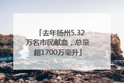 去年扬州5.32万名市民献血，总量超1700万毫升