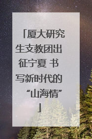 厦大研究生支教团出征宁夏 书写新时代的“山海情”