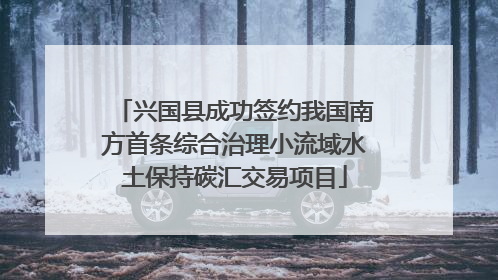 兴国县成功签约我国南方首条综合治理小流域水土保持碳汇交易项目