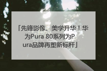 先锋影像、美学升华！华为Pura 80系列为Pura品牌再塑新标杆