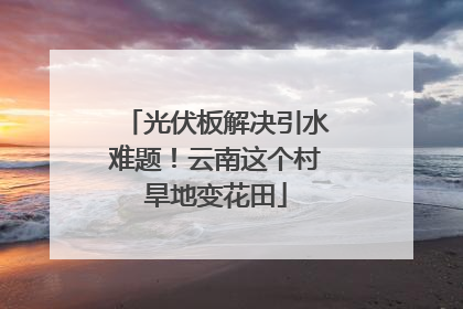 光伏板解决引水难题！云南这个村旱地变花田