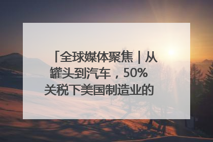 全球媒体聚焦｜从罐头到汽车，50%关税下美国制造业的“生死劫”