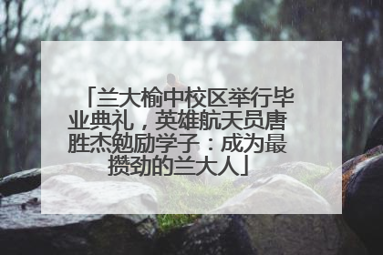 兰大榆中校区举行毕业典礼，英雄航天员唐胜杰勉励学子：成为最攒劲的兰大人