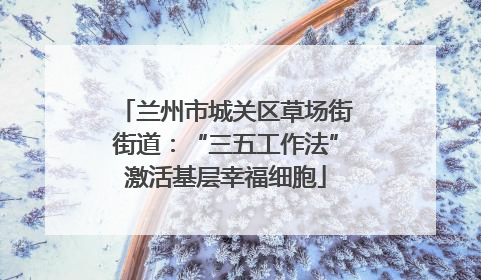 兰州市城关区草场街街道：“三五工作法”激活基层幸福细胞