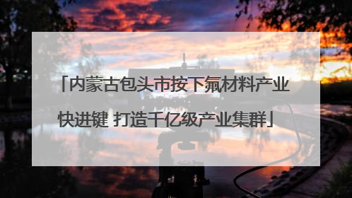内蒙古包头市按下氟材料产业快进键 打造千亿级产业集群