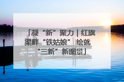 凝“新”聚力｜红旗渠畔“铁姑娘” 绘就“三新”新图景