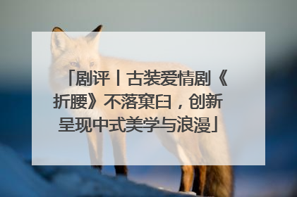 剧评丨古装爱情剧《折腰》不落窠臼，创新呈现中式美学与浪漫