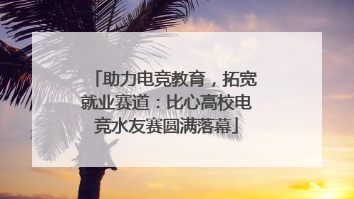助力电竞教育，拓宽就业赛道：比心高校电竞水友赛圆满落幕