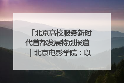北京高校服务新时代首都发展特别报道｜北京电影学院：以光影为笔 绘就首都高质量发展新画卷