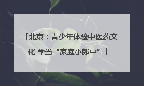 北京：青少年体验中医药文化 学当“家庭小郎中”