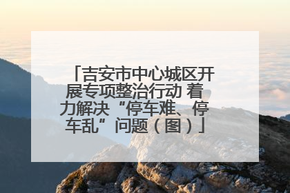 吉安市中心城区开展专项整治行动 着力解决“停车难、停车乱”问题（图）