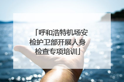 呼和浩特机场安检护卫部开展人身检查专项培训