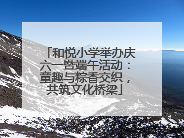 和悦小学举办庆六一暨端午活动：童趣与粽香交织，共筑文化桥梁
