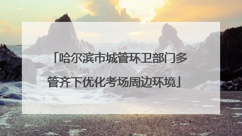 哈尔滨市城管环卫部门多管齐下优化考场周边环境
