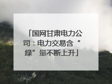 国网甘肃电力公司：电力交易含“绿”量不断上升