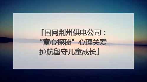 国网荆州供电公司：“童心探秘”心理关爱护航留守儿童成长