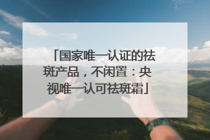 国家唯一认证的祛斑产品，不闲置：央视唯一认可祛斑霜