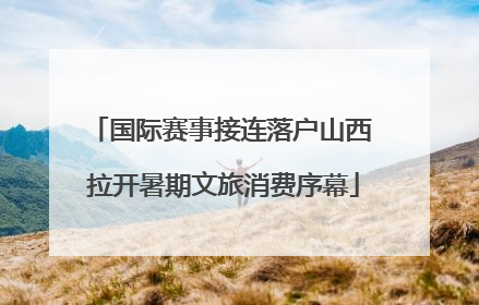 国际赛事接连落户山西 拉开暑期文旅消费序幕