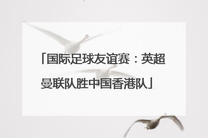 国际足球友谊赛：英超曼联队胜中国香港队