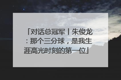 对话总冠军丨朱俊龙：那个三分球，是我生涯高光时刻的第一位