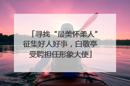 寻找“最美怀柔人”征集好人好事，白敬亭受聘担任形象大使