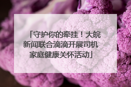 守护你的牵挂！大皖新闻联合滴滴开展司机家庭健康关怀活动