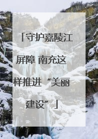 守护嘉陵江屏障 南充这样推进“美丽建设”