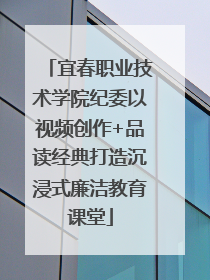 宜春职业技术学院纪委以视频创作+品读经典打造沉浸式廉洁教育课堂