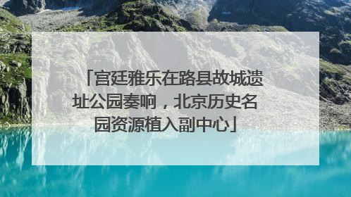 宫廷雅乐在路县故城遗址公园奏响，北京历史名园资源植入副中心