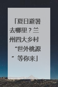 夏日避暑去哪里？兰州四大乡村“世外桃源”等你来