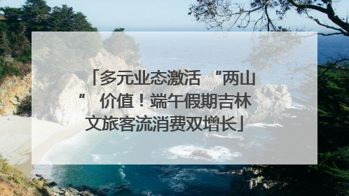 多元业态激活 “两山” 价值！端午假期吉林文旅客流消费双增长