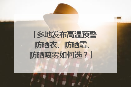 多地发布高温预警 防晒衣、防晒霜、防晒喷雾如何选？