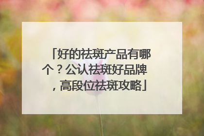 好的祛斑产品有哪个？公认祛斑好品牌，高段位祛斑攻略